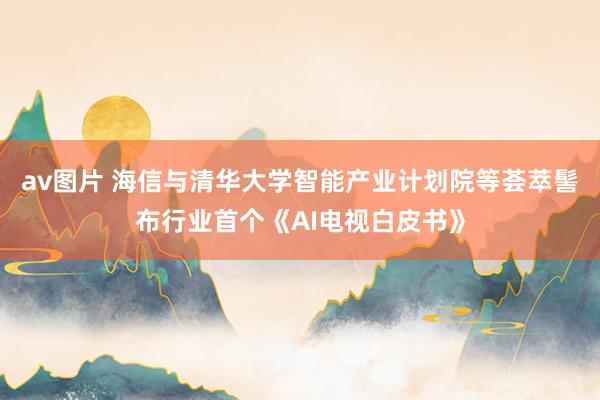av图片 海信与清华大学智能产业计划院等荟萃髻布行业首个《AI电视白皮书》