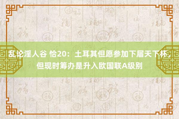 乱论淫人谷 恰20：土耳其但愿参加下届天下杯，但现时筹办是升入欧国联A级别