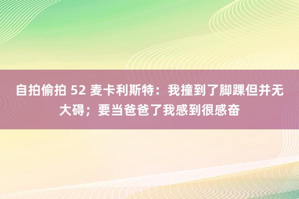 自拍偷拍 52 麦卡利斯特：我撞到了脚踝但并无大碍；要当爸爸了我感到很感奋