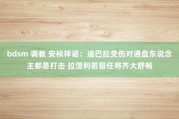 bdsm 调教 安祯祥诺：迪巴拉受伤对通盘东说念主都是打击 拉涅利若留任将齐大舒畅