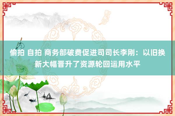 偷拍 自拍 商务部破费促进司司长李刚：以旧换新大幅晋升了资源轮回运用水平