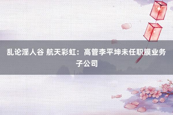 乱论淫人谷 航天彩虹：高管李平坤未任职膜业务子公司