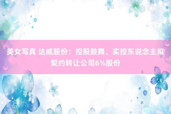 美女写真 达威股份：控股鼓舞、实控东说念主拟契约转让公司6%股份