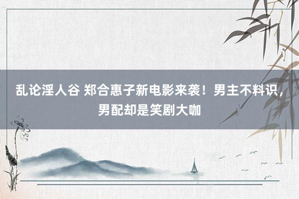 乱论淫人谷 郑合惠子新电影来袭！男主不料识，男配却是笑剧大咖