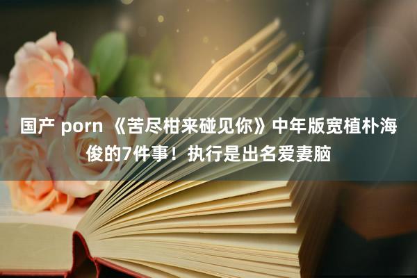 国产 porn 《苦尽柑来碰见你》中年版宽植朴海俊的7件事！执行是出名爱妻脑