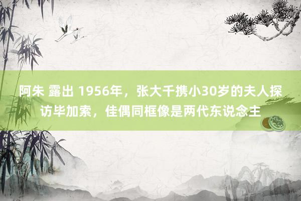阿朱 露出 1956年，张大千携小30岁的夫人探访毕加索，佳偶同框像是两代东说念主