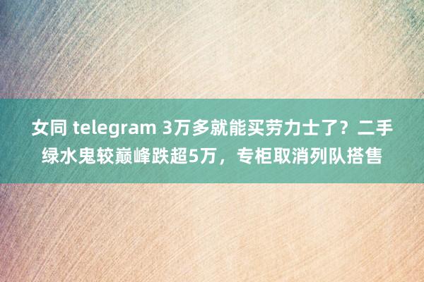 女同 telegram 3万多就能买劳力士了？二手绿水鬼较巅峰跌超5万，专柜取消列队搭售