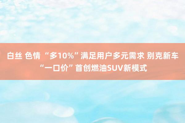 白丝 色情 “多10%”满足用户多元需求 别克新车“一口价”首创燃油SUV新模式