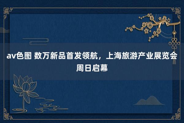 av色图 数万新品首发领航，上海旅游产业展览会周日启幕