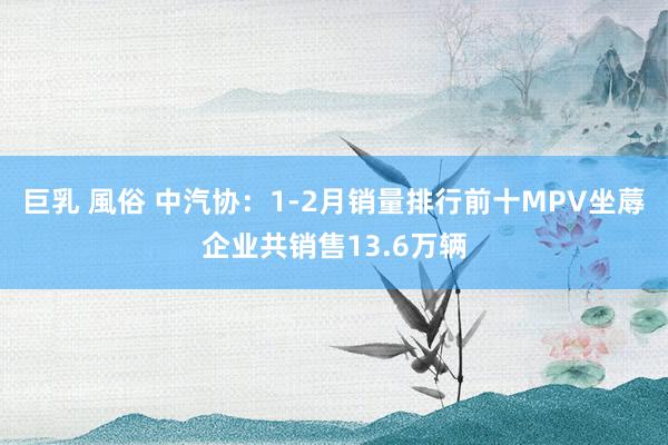 巨乳 風俗 中汽协：1-2月销量排行前十MPV坐蓐企业共销售13.6万辆