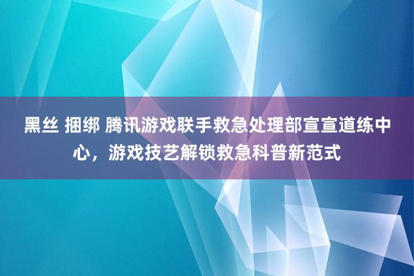 黑丝 捆绑 腾讯游戏联手救急处理部宣宣道练中心，游戏技艺解锁救急科普新范式