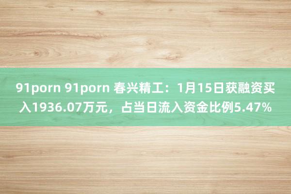 91porn 91porn 春兴精工：1月15日获融资买入1936.07万元，占当日流入资金比例5.47%