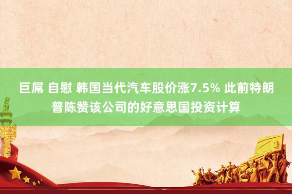 巨屌 自慰 韩国当代汽车股价涨7.5% 此前特朗普陈赞该公司的好意思国投资计算