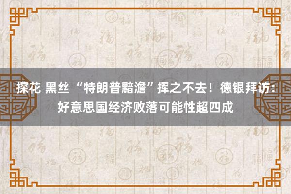 探花 黑丝 “特朗普黯澹”挥之不去！德银拜访：好意思国经济败落可能性超四成