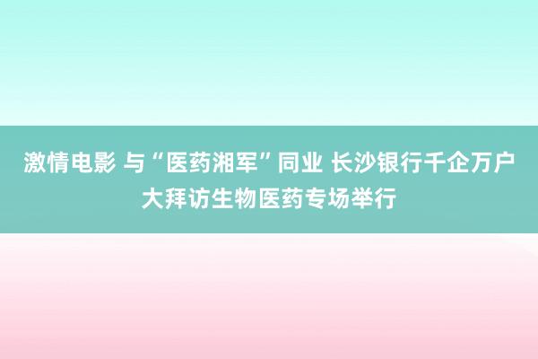 激情电影 与“医药湘军”同业 长沙银行千企万户大拜访生物医药专场举行