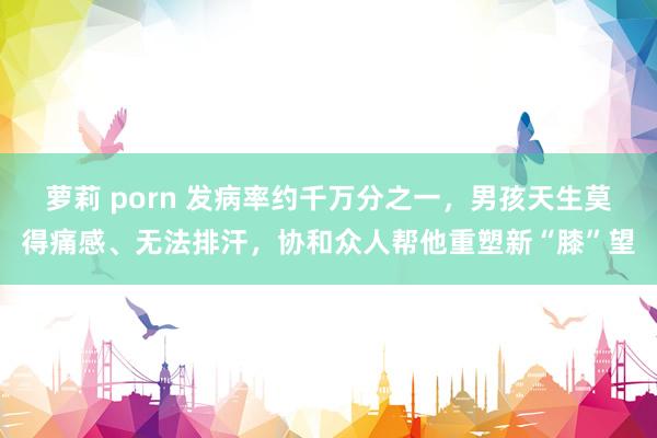 萝莉 porn 发病率约千万分之一，男孩天生莫得痛感、无法排汗，协和众人帮他重塑新“膝”望