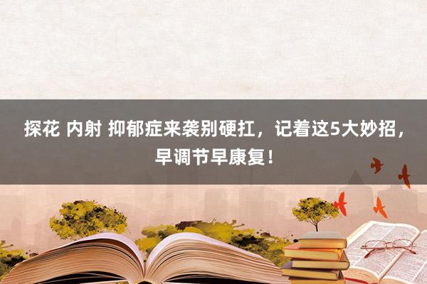 探花 内射 抑郁症来袭别硬扛，记着这5大妙招，早调节早康复！