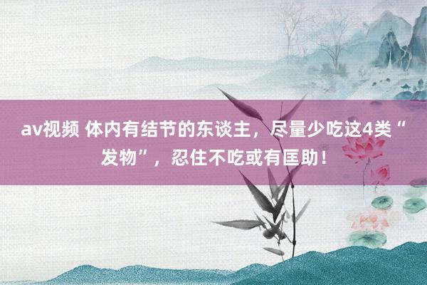 av视频 体内有结节的东谈主，尽量少吃这4类“发物”，忍住不吃或有匡助！