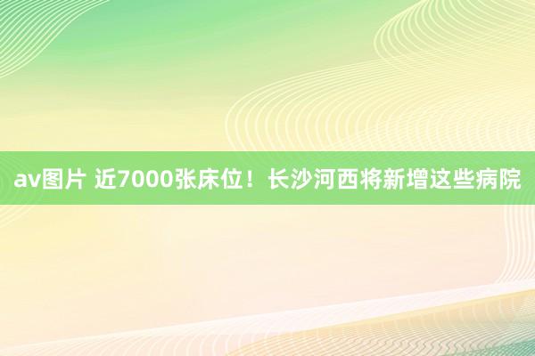 av图片 近7000张床位！长沙河西将新增这些病院