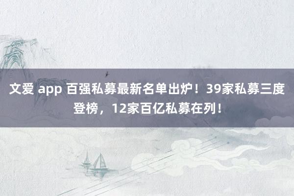 文爱 app 百强私募最新名单出炉！39家私募三度登榜，12家百亿私募在列！