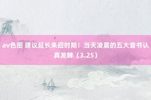 av色图 建议延长来回时期！当天凌晨的五大音书认真发酵（3.25）