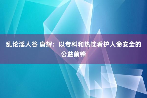 乱论淫人谷 唐辉：以专科和热忱看护人命安全的公益前锋