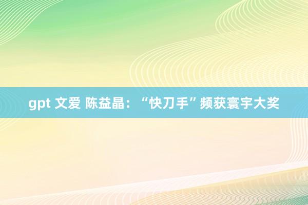 gpt 文爱 陈益晶：“快刀手”频获寰宇大奖