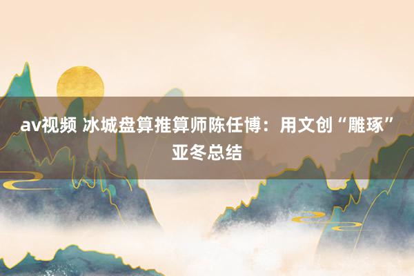 av视频 冰城盘算推算师陈任博：用文创“雕琢”亚冬总结