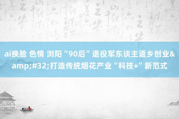 ai换脸 色情 浏阳“90后”退役军东谈主返乡创业&#32;打造传统烟花产业“科技+”新范式