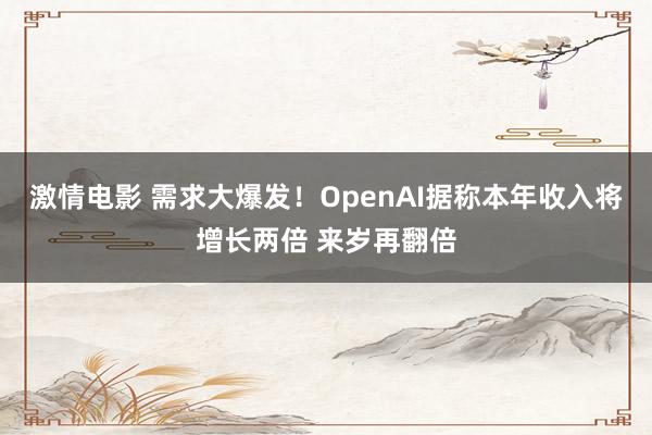 激情电影 需求大爆发！OpenAI据称本年收入将增长两倍 来岁再翻倍