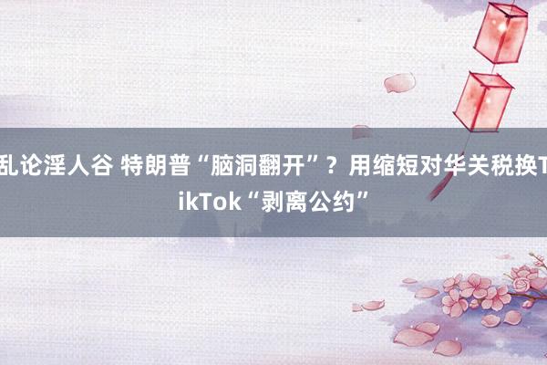 乱论淫人谷 特朗普“脑洞翻开”？用缩短对华关税换TikTok“剥离公约”