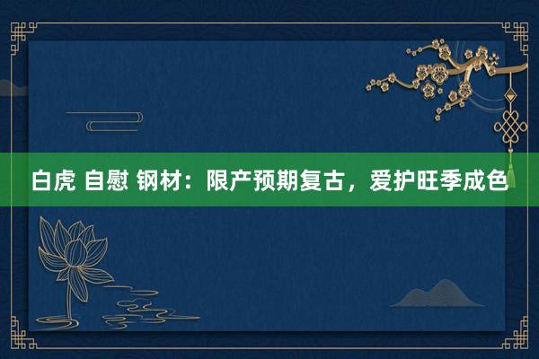 白虎 自慰 钢材：限产预期复古，爱护旺季成色