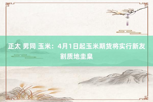 正太 男同 玉米：4月1日起玉米期货将实行新友割质地圭臬