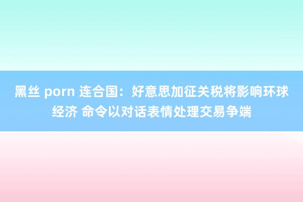 黑丝 porn 连合国：好意思加征关税将影响环球经济 命令以对话表情处理交易争端