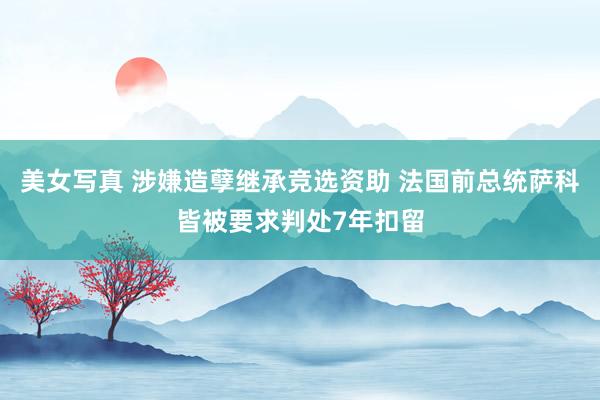 美女写真 涉嫌造孽继承竞选资助 法国前总统萨科皆被要求判处7年扣留