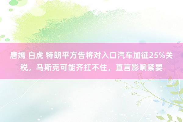 唐嫣 白虎 特朗平方告将对入口汽车加征25%关税，马斯克可能齐扛不住，直言影响紧要
