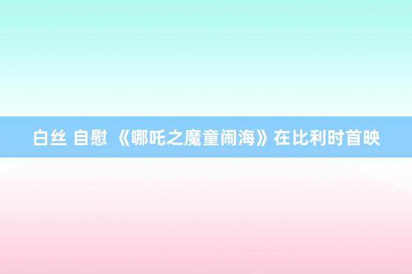 白丝 自慰 《哪吒之魔童闹海》在比利时首映