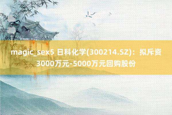 magic_sex5 日科化学(300214.SZ)：拟斥资3000万元-5000万元回购股份