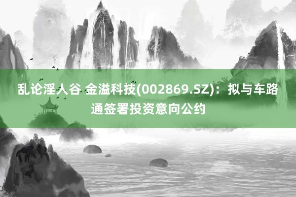 乱论淫人谷 金溢科技(002869.SZ)：拟与车路通签署投资意向公约
