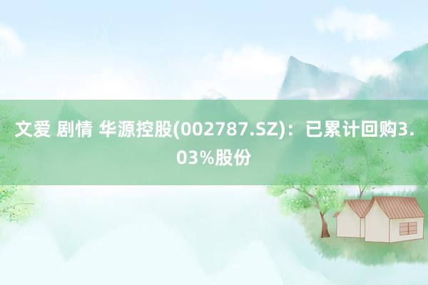 文爱 剧情 华源控股(002787.SZ)：已累计回购3.03%股份