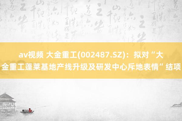 av视频 大金重工(002487.SZ)：拟对“大金重工蓬莱基地产线升级及研发中心斥地表情”结项