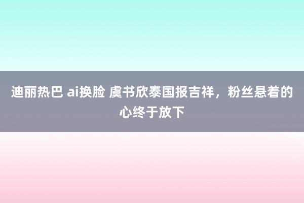 迪丽热巴 ai换脸 虞书欣泰国报吉祥，粉丝悬着的心终于放下