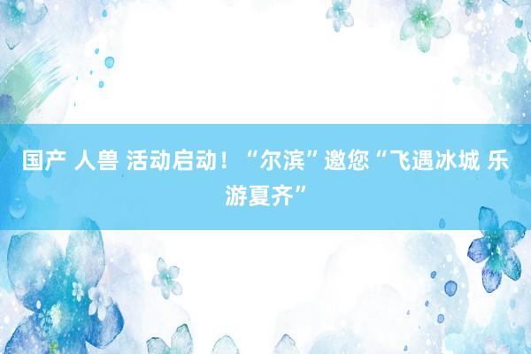 国产 人兽 活动启动！“尔滨”邀您“飞遇冰城 乐游夏齐”