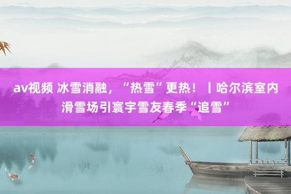 av视频 冰雪消融，“热雪”更热！丨哈尔滨室内滑雪场引寰宇雪友春季“追雪”