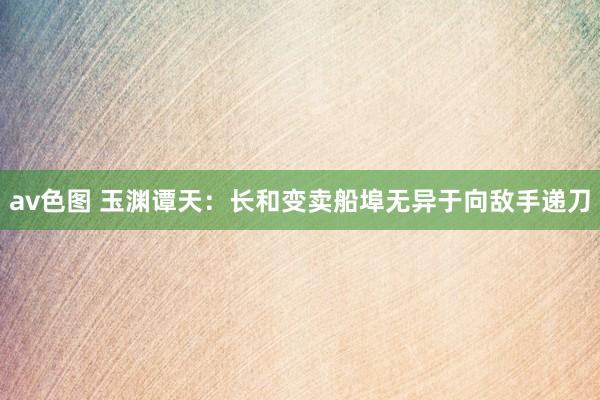 av色图 玉渊谭天：长和变卖船埠无异于向敌手递刀