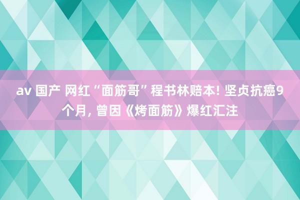 av 国产 网红“面筋哥”程书林赔本! 坚贞抗癌9个月， 曾因《烤面筋》爆红汇注
