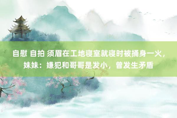 自慰 自拍 须眉在工地寝室就寝时被捅身一火，妹妹：嫌犯和哥哥是发小，曾发生矛盾