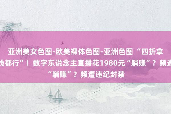 亚洲美女色图-欧美裸体色图-亚洲色图 “四折拿货卖若干钱都行”！数字东说念主直播花1980元“躺赚”？频遭违纪封禁