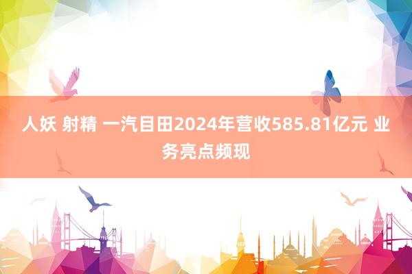 人妖 射精 一汽目田2024年营收585.81亿元 业务亮点频现