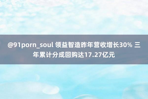 @91porn_soul 领益智造昨年营收增长30% 三年累计分成回购达17.27亿元